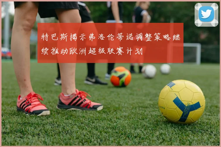 特巴斯揭示弗洛伦蒂诺调整策略继续推动欧洲超级联赛计划