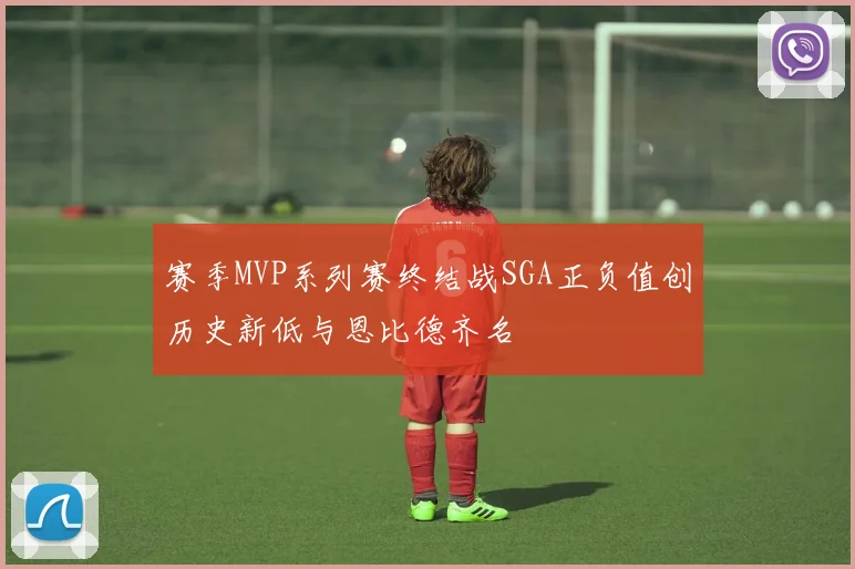 赛季MVP系列赛终结战SGA正负值创历史新低与恩比德齐名