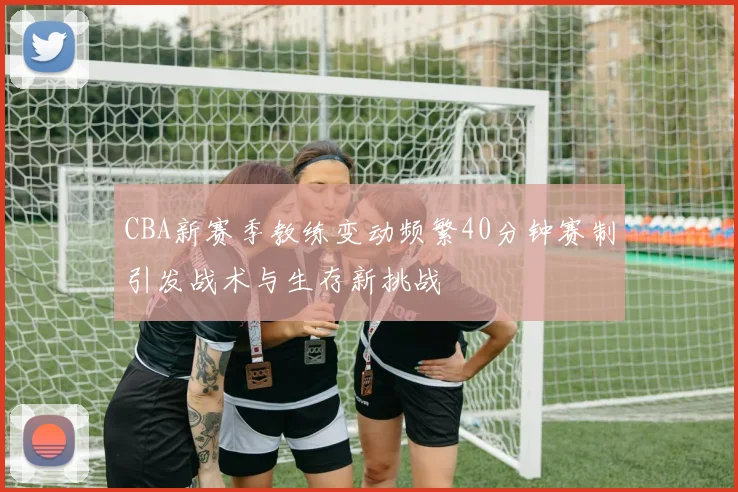 CBA新赛季教练变动频繁40分钟赛制引发战术与生存新挑战