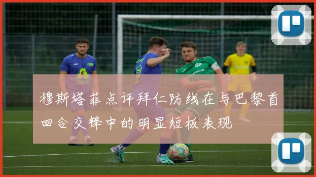 穆斯塔菲点评拜仁防线在与巴黎首回合交锋中的明显短板表现