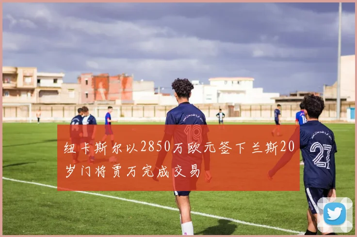 纽卡斯尔以2850万欧元签下兰斯20岁门将贾万完成交易
