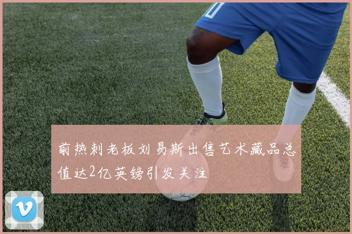 前热刺老板刘易斯出售艺术藏品总值达2亿英镑引发关注