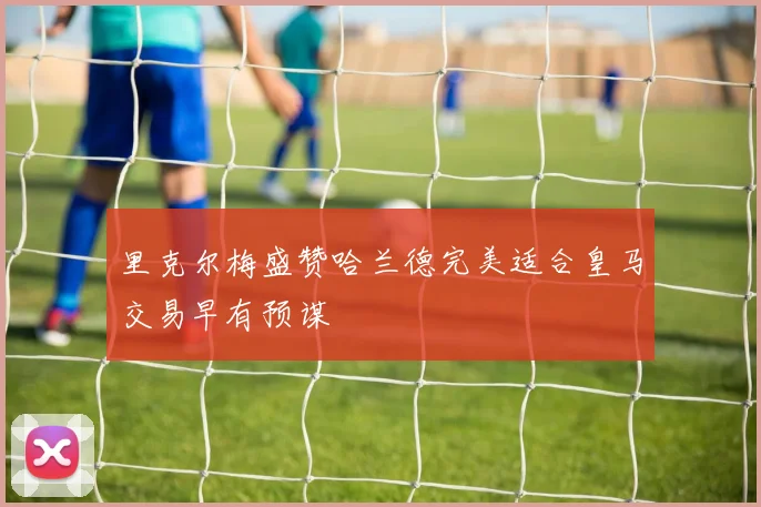 里克尔梅盛赞哈兰德完美适合皇马交易早有预谋