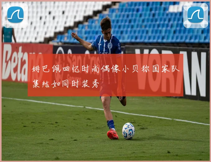 姆巴佩回忆时尚偶像小贝称国家队集结如同时装秀