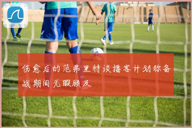 伤愈后的范弗里特谈播客计划称备战期间无暇顾及