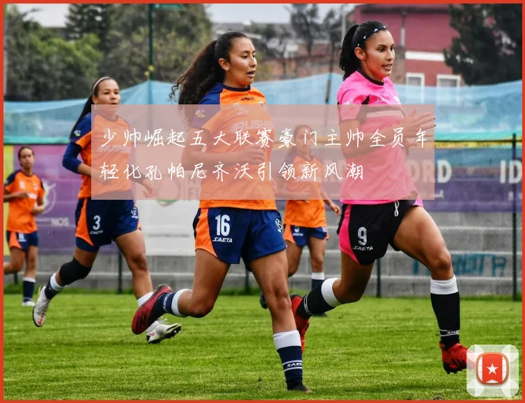 少帅崛起五大联赛豪门主帅全员年轻化孔帕尼齐沃引领新风潮