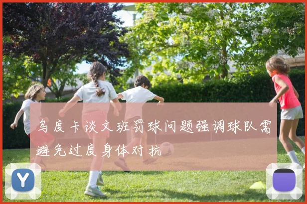 乌度卡谈文班罚球问题强调球队需避免过度身体对抗