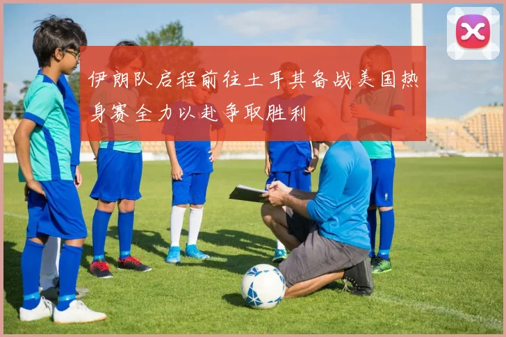 伊朗队启程前往土耳其备战美国热身赛全力以赴争取胜利