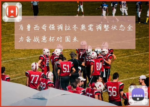 马鲁西奇强调拉齐奥需调整状态全力备战意杯对国米