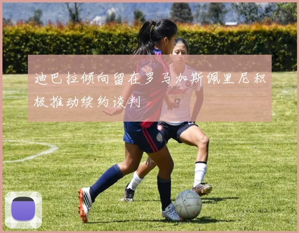 迪巴拉倾向留在罗马加斯佩里尼积极推动续约谈判
