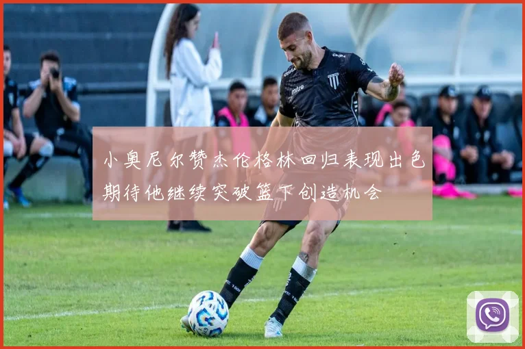 小奥尼尔赞杰伦格林回归表现出色期待他继续突破篮下创造机会