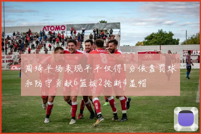 周琦半场表现平平仅得1分依靠罚球和防守贡献6篮板2抢断4盖帽